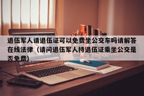 退伍军人请退伍证可以免费坐公交车吗请解答在线法律（请问退伍军人持退伍证乘坐公交是否免费）